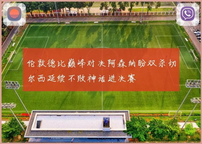 伦敦德比巅峰对决阿森纳盼双杀切尔西延续不败神话进决赛