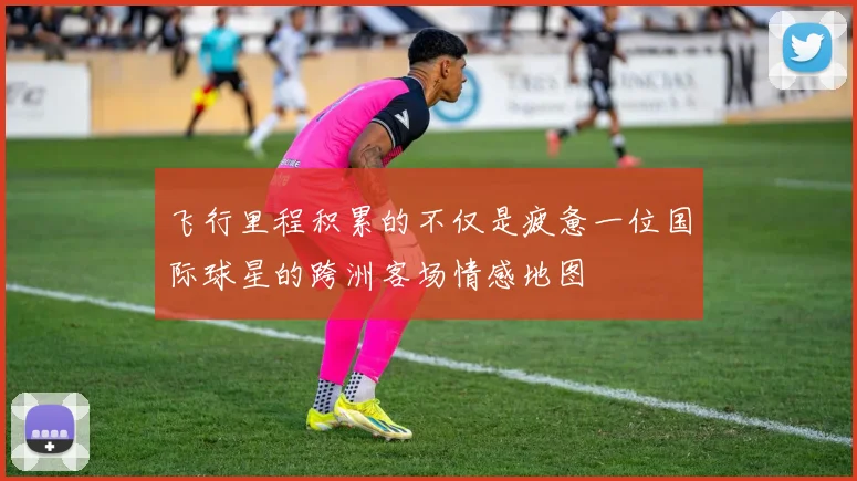 飞行里程积累的不仅是疲惫一位国际球星的跨洲客场情感地图
