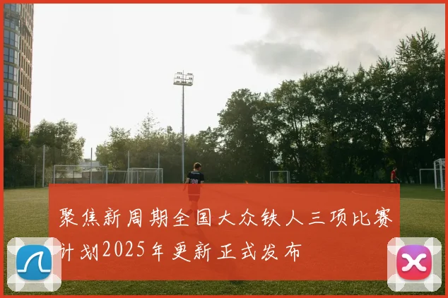 聚焦新周期全国大众铁人三项比赛计划2025年更新正式发布